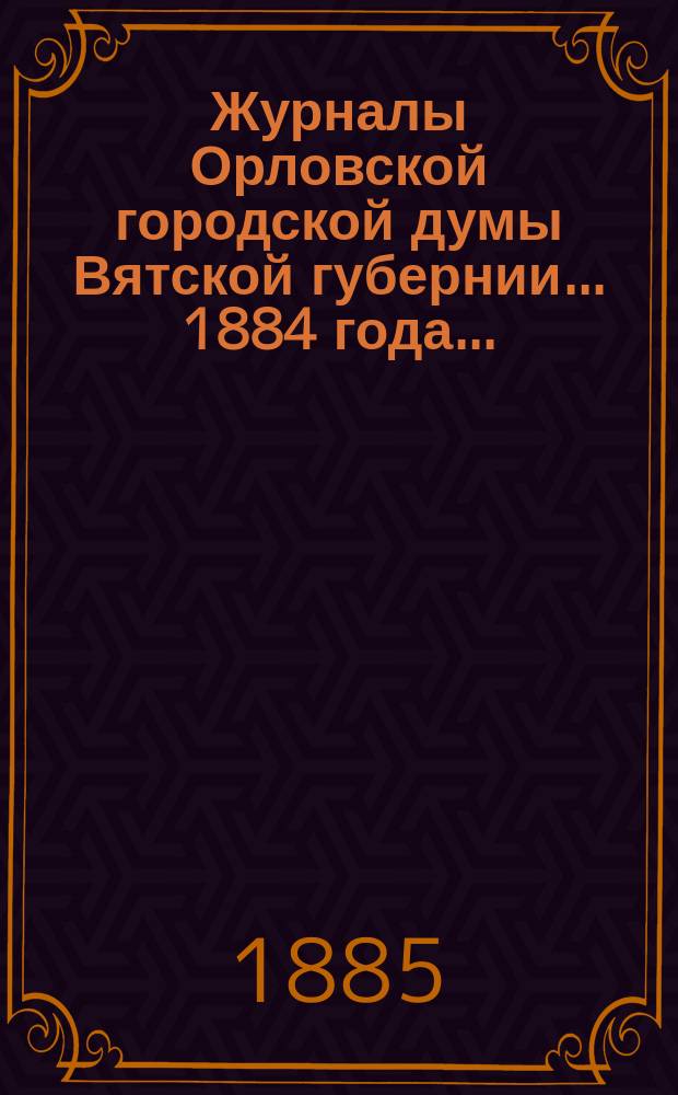 Журналы Орловской городской думы Вятской губернии... 1884 года... : 1884 года... росписи: годовая на 1885 г. и дополнительная 1884 года