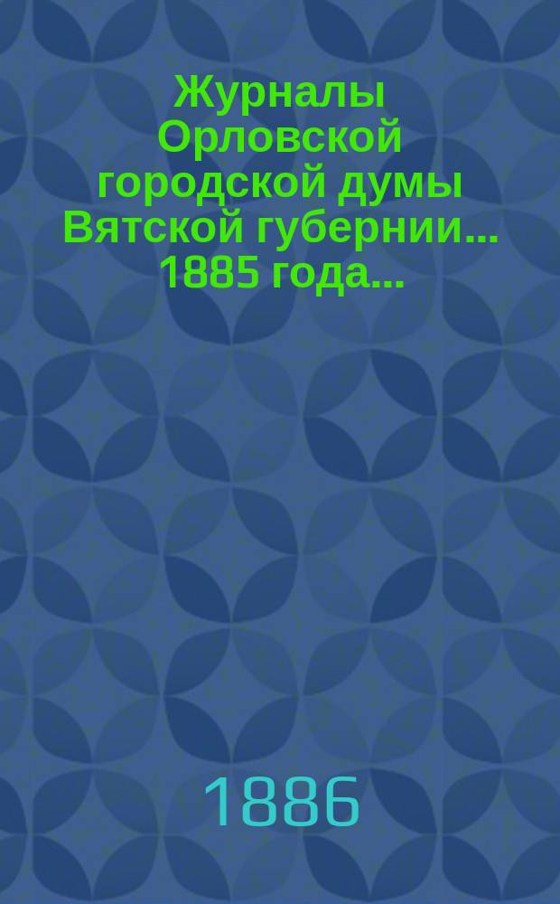 Журналы Орловской городской думы Вятской губернии... 1885 года... : 1885 года... росписи: годовая на 1886 г. и дополнительная 1885 г.
