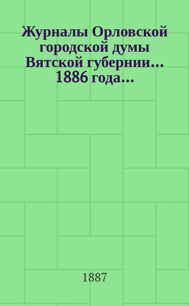 Журналы Орловской городской думы Вятской губернии... 1886 года... : 1886 года... росписи: годовая на 1887 г. и дополнительная 1886 г.