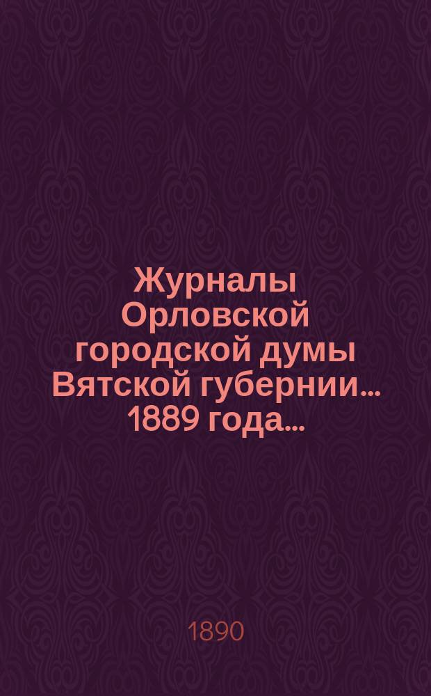 Журналы Орловской городской думы Вятской губернии... 1889 года... : 1889 года... росписи: дополнительная 1889 г. и годовая на 1890 г.