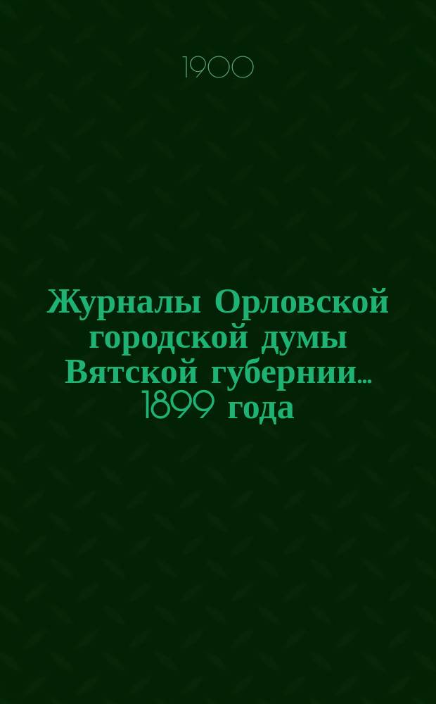Журналы Орловской городской думы Вятской губернии... 1899 года