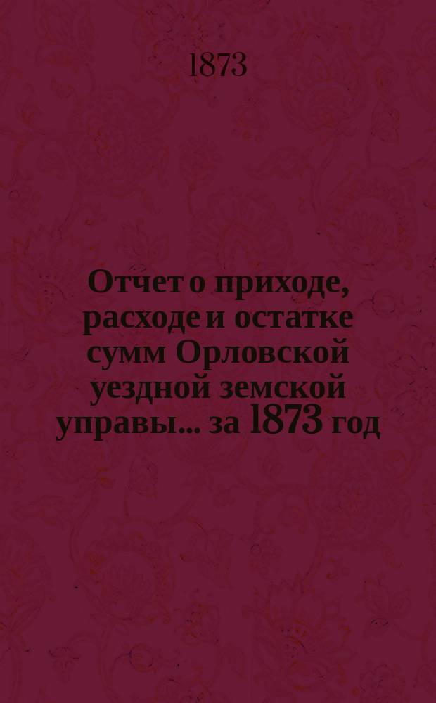 Отчет о приходе, расходе и остатке сумм Орловской уездной земской управы... ... за 1873 год