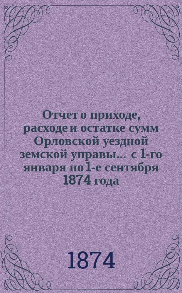 Отчет о приходе, расходе и остатке сумм Орловской уездной земской управы... ... с 1-го января по 1-е сентября 1874 года