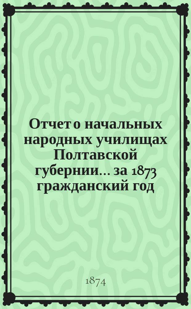 Отчет о начальных народных училищах Полтавской губернии... ... за 1873 гражданский год