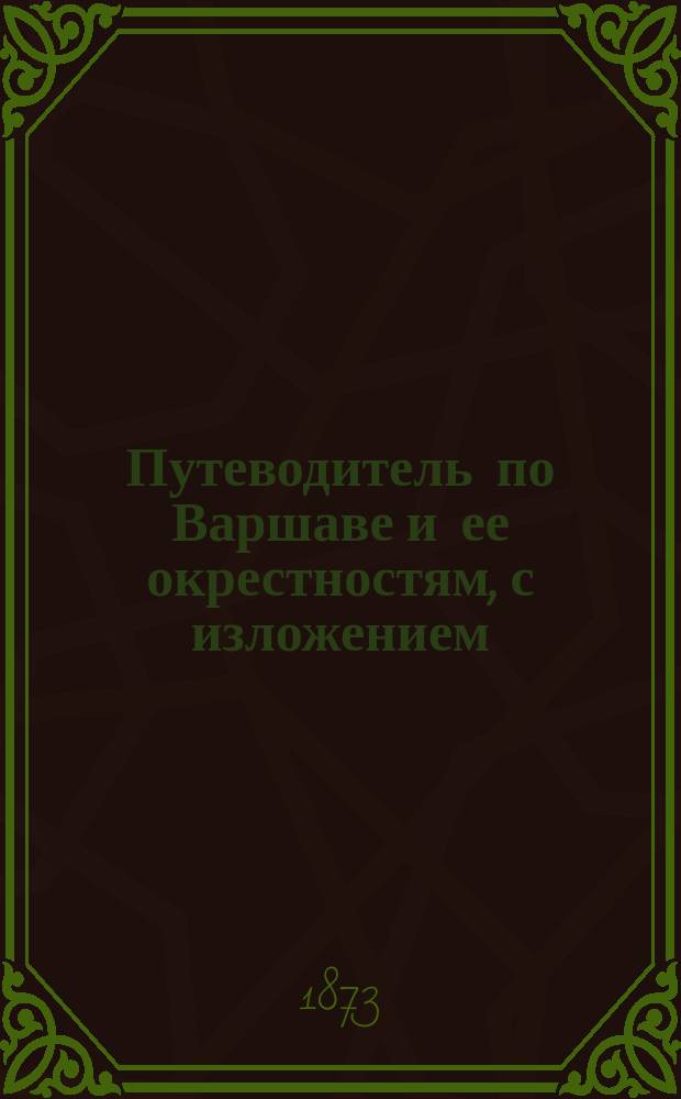 Путеводитель по Варшаве и ее окрестностям, с изложением: исторического очерка происхождения г. Варшавы, паспортных правил, сведений о достопримечательностях города, гостиницах, кухмистерских... и др.