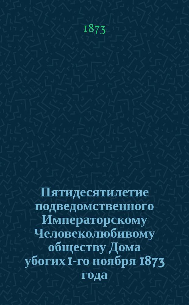 Пятидесятилетие подведомственного Императорскому Человеколюбивому обществу Дома убогих 1-го ноября 1873 года : Краткий очерк и список