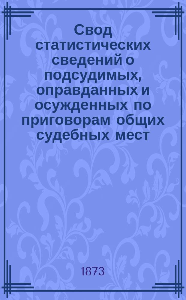 Свод статистических сведений о подсудимых, оправданных и осужденных по приговорам общих судебных мест, судебно-мировых установлений и учреждений, образованных по законоположениям 12 июля 1889 года ... возникшим в 1872 году