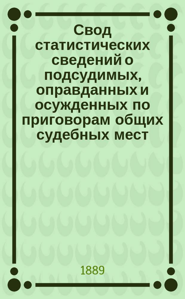 Свод статистических сведений о подсудимых, оправданных и осужденных по приговорам общих судебных мест, судебно-мировых установлений и учреждений, образованных по законоположениям 12 июля 1889 года ... в 1885 году