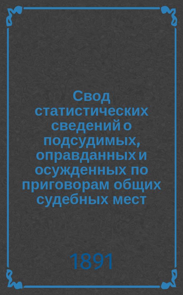 Свод статистических сведений о подсудимых, оправданных и осужденных по приговорам общих судебных мест, судебно-мировых установлений и учреждений, образованных по законоположениям 12 июля 1889 года ... в 1887 году