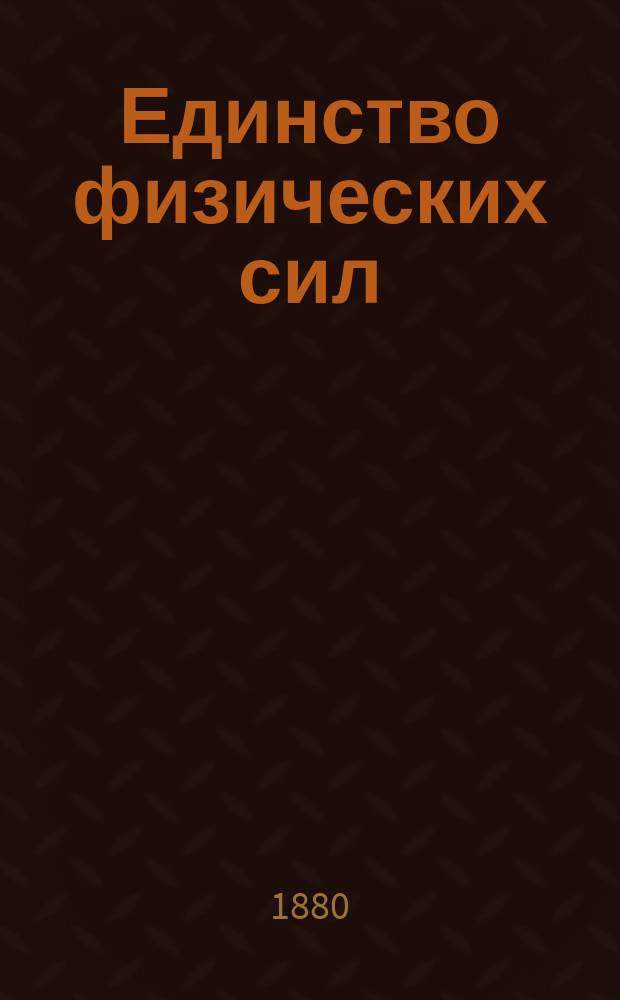 Единство физических сил : Опыт естеств.-науч. философии : К переводу прил. две публ. лекции: Соотношение между физическими и жизненными силами А. Д.Ф.! Баркера и Роль воображения в развитии естественных наук Д. Тиндалля