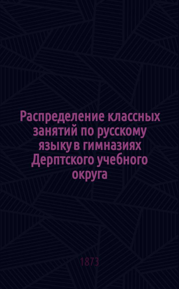 Распределение классных занятий по русскому языку в гимназиях Дерптского учебного округа; Распределение классных занятий по русскому языку в гимназиях Дерптского учебного округа