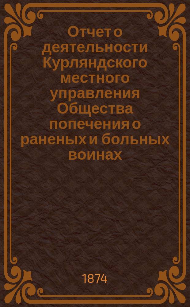 [Отчет о деятельности Курляндского местного управления Общества попечения о раненых и больных воинах... ... [за 1873 год