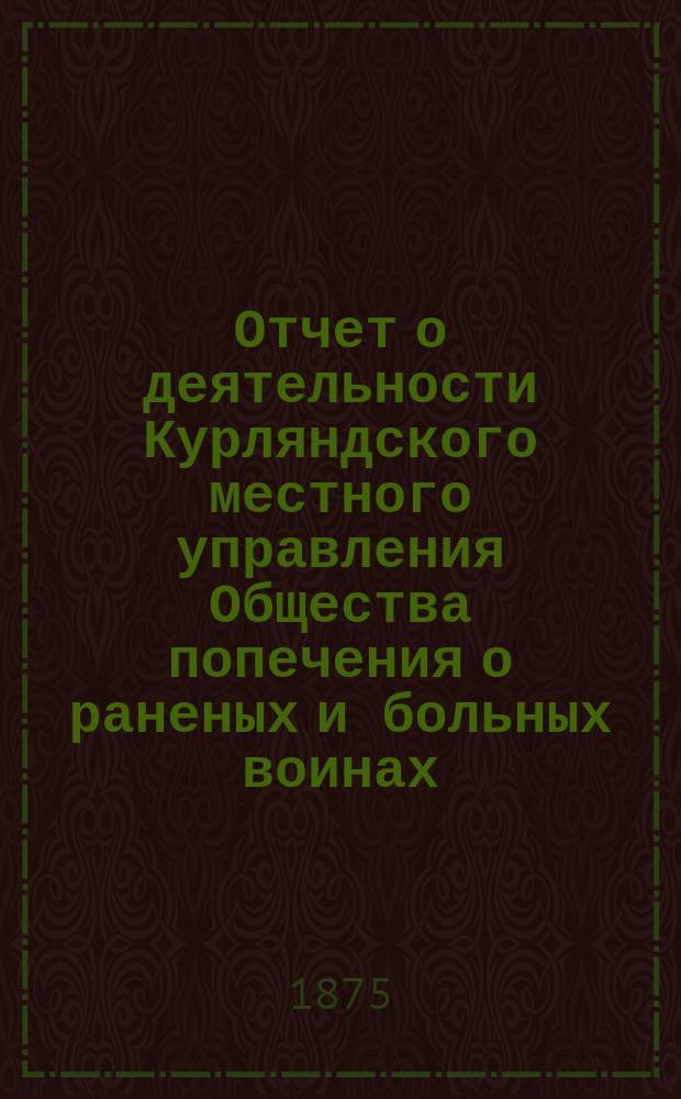 [Отчет о деятельности Курляндского местного управления Общества попечения о раненых и больных воинах... ... [за 1874 год