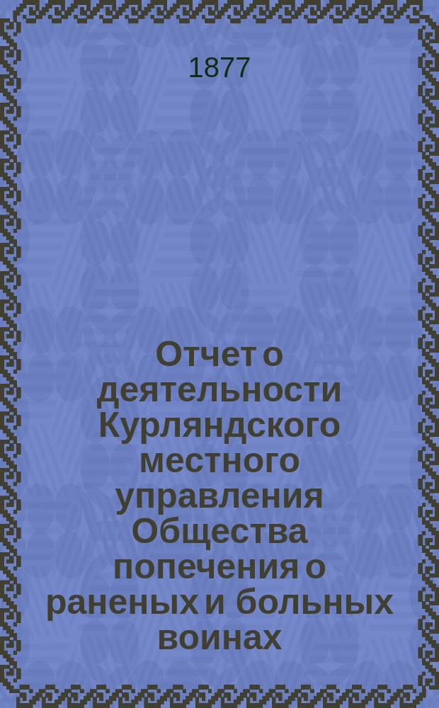 [Отчет о деятельности Курляндского местного управления Общества попечения о раненых и больных воинах... ... за 1876 год