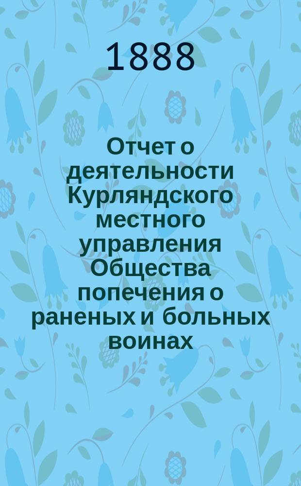 [Отчет о деятельности Курляндского местного управления Общества попечения о раненых и больных воинах... ... за 1887 год