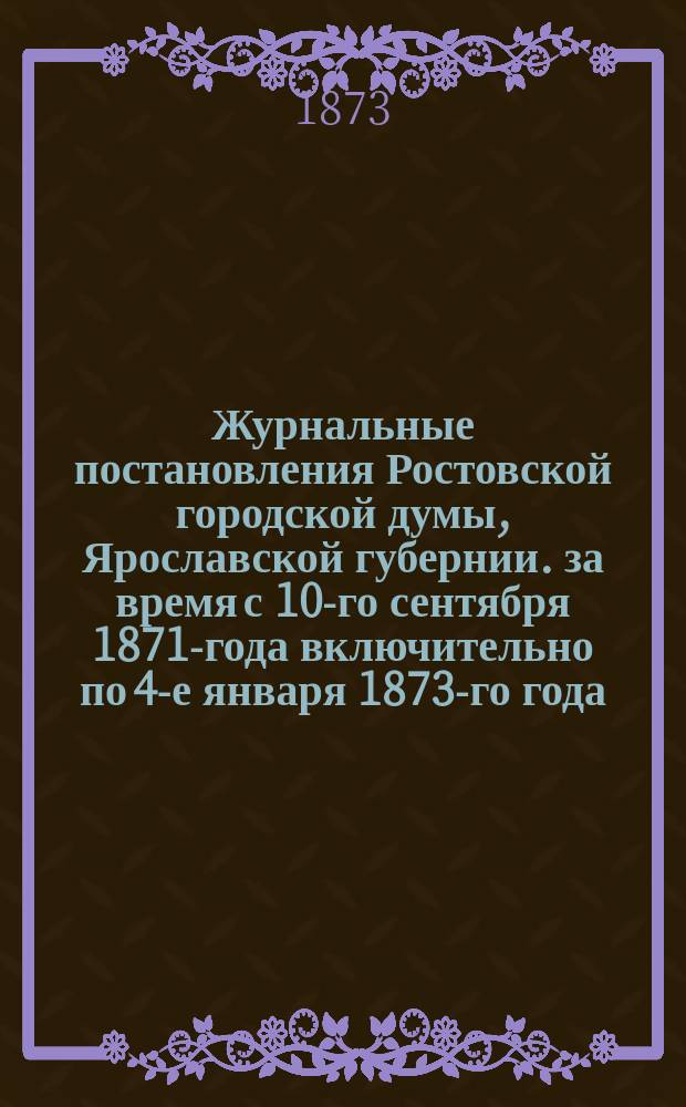 Журнальные постановления Ростовской городской думы, Ярославской губернии. за время с 10-го сентября 1871-года включительно по 4-е января 1873-го года