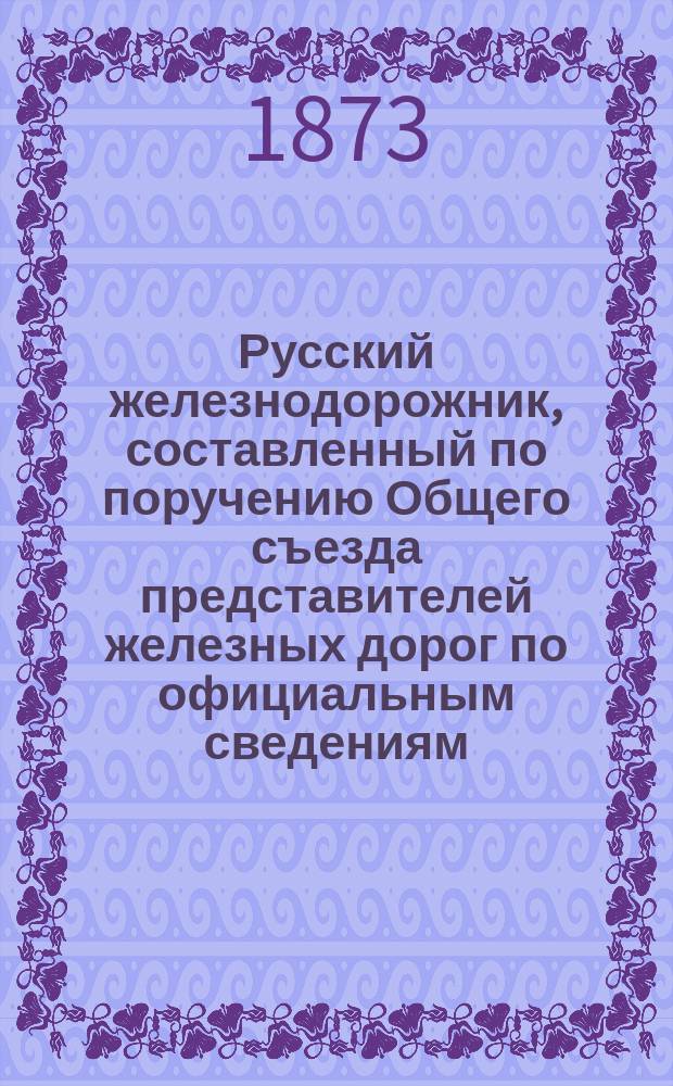Русский железнодорожник, составленный по поручению Общего съезда представителей железных дорог по официальным сведениям, получаемым из Министерства путей сообщения : С карт., указ. водяных сообщ., телегр. и почт. сведений. Год 1