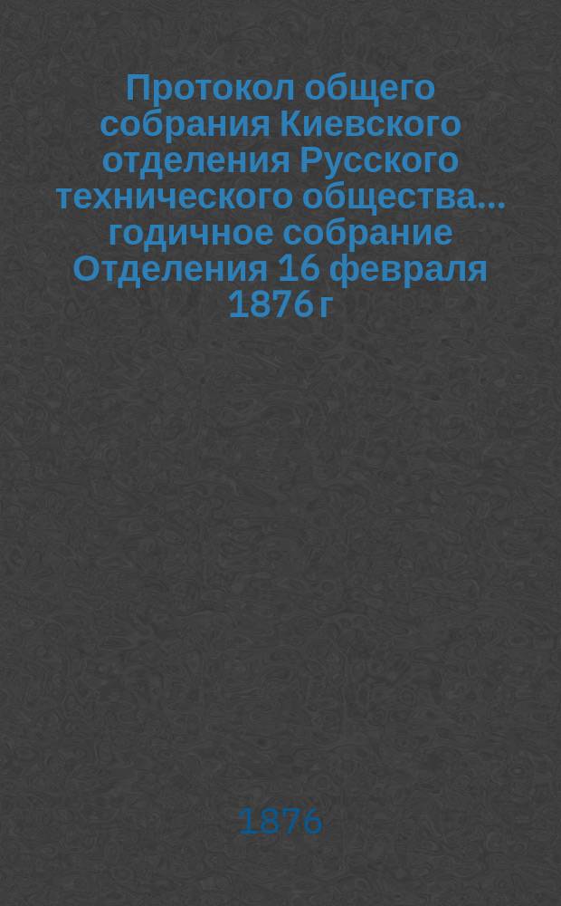 Протокол общего собрания Киевского отделения Русского технического общества... ... годичное собрание Отделения 16 февраля 1876 г.