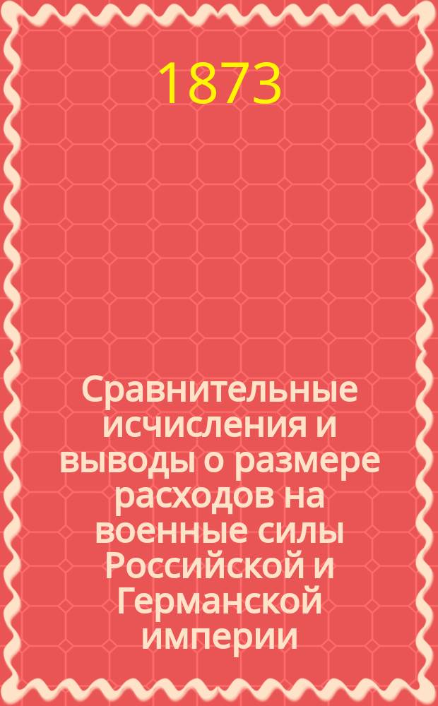 Сравнительные исчисления и выводы о размере расходов на военные силы Российской и Германской империи : Сост. в 1872 г