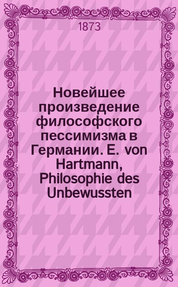 Новейшее произведение философского пессимизма в Германии. E. von Hartmann, Philosophie des Unbewussten. Versuch einer Weltanschauung (Э. Гартман. Философия бессознательного. Опыт мировоззрения). 1-е изд., Берлин, 1869, in 8°, с. IV и 678. 2-е изд., 1870. 3-е изд. 1871. 4-е изд. 1872 : Рец.