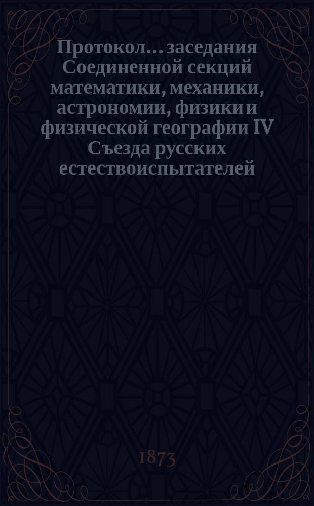 Протокол... заседания Соединенной секций математики, механики, астрономии, физики и физической географии [IV Съезда русских естествоиспытателей. ... пятого. 29 авг. 1873 г.