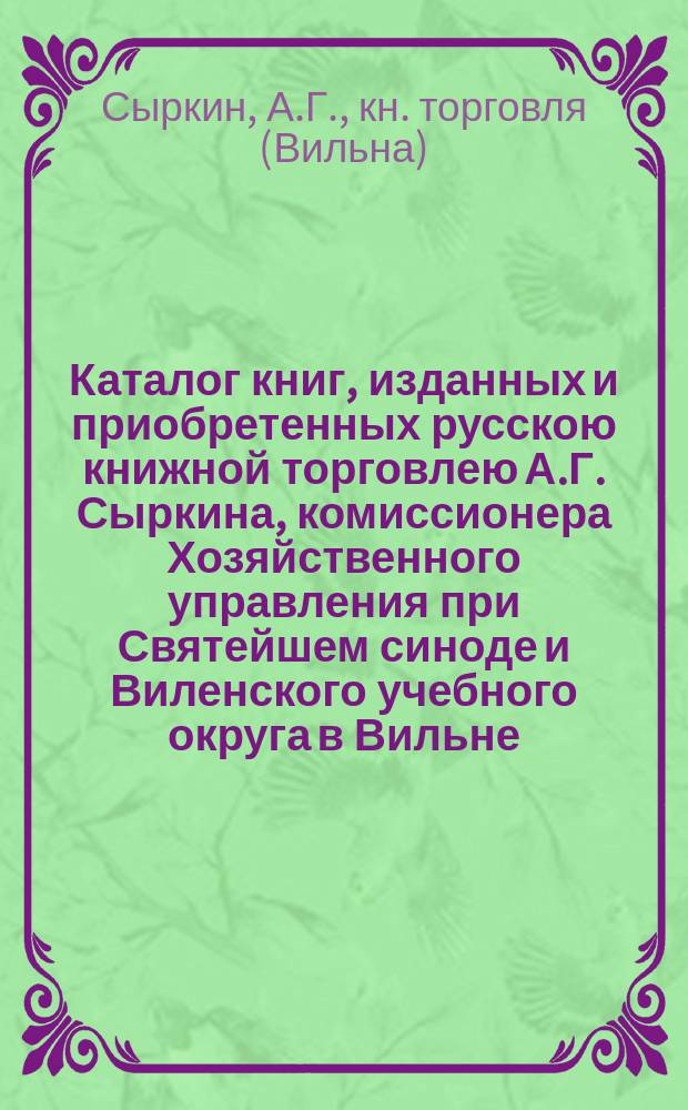 Каталог книг, изданных и приобретенных русскою книжной торговлею А.Г. Сыркина, комиссионера Хозяйственного управления при Святейшем синоде и Виленского учебного округа в Вильне