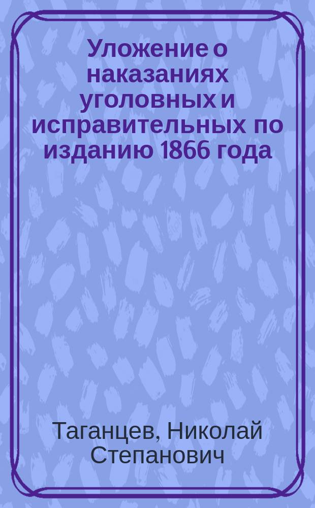 Уложение о наказаниях уголовных и исправительных по изданию 1866 года : С внесением всех узаконений по продолжениям 1868, 1869, 1871 и 1872 г. с разъяснениями по решениям Уголов. кассац. деп. с 1866 по первое полугодие 1872 г. включ