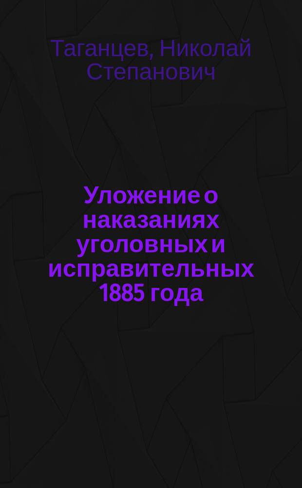 Уложение о наказаниях уголовных и исправительных 1885 года : Изд. проф. Имп. Училища правоведения... Н.С. Таганцевым