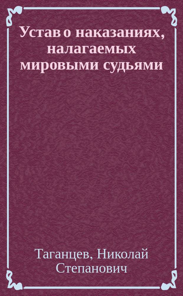 Устав о наказаниях, налагаемых мировыми судьями : С внесением всех узаконений по продолж. 1868, 1869, 1871 и 1872 г. и разъясн. по решениям Уголов. кассац. деп. с 1866 по первое полугодие 1871 г. включ