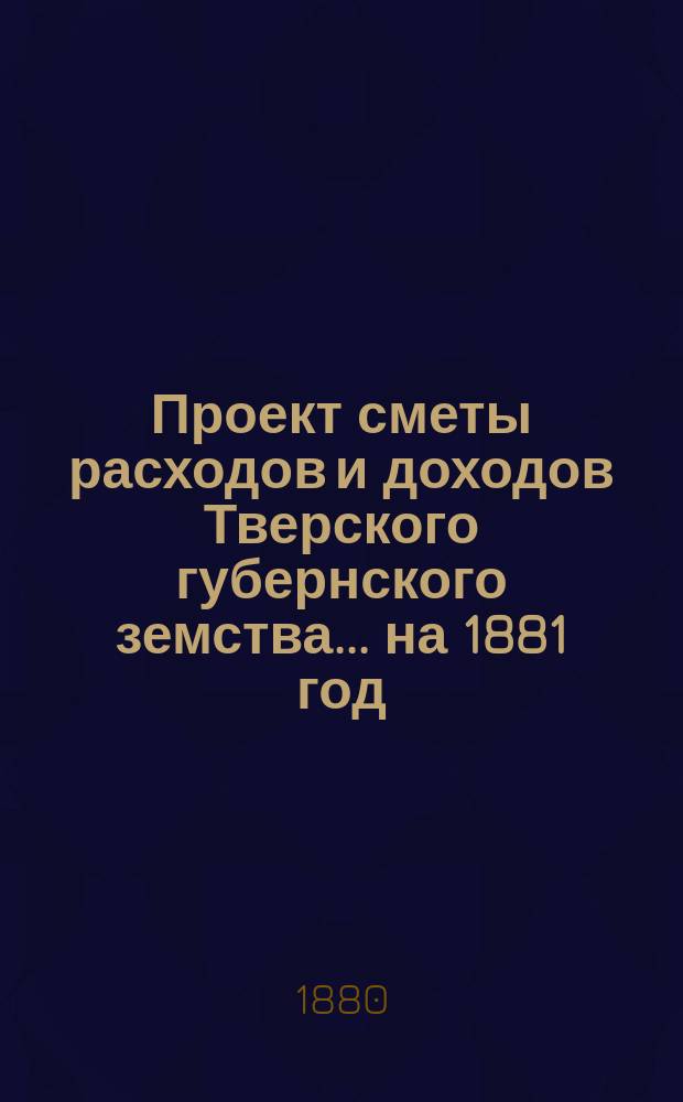Проект сметы расходов и доходов Тверского губернского земства... на 1881 год