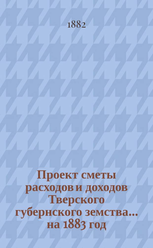Проект сметы расходов и доходов Тверского губернского земства... на 1883 год