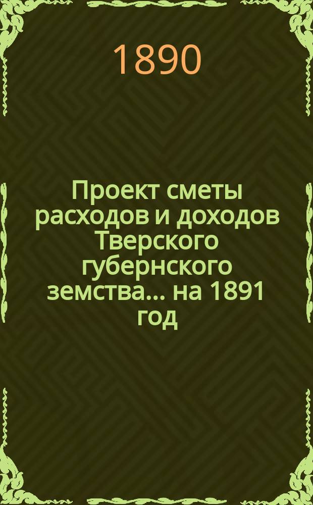 Проект сметы расходов и доходов Тверского губернского земства... на 1891 год