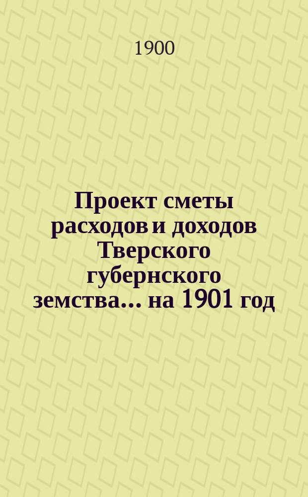 Проект сметы расходов и доходов Тверского губернского земства... на 1901 год