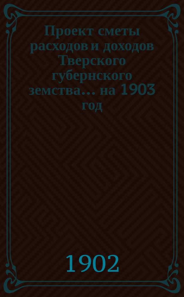 Проект сметы расходов и доходов Тверского губернского земства... на 1903 год