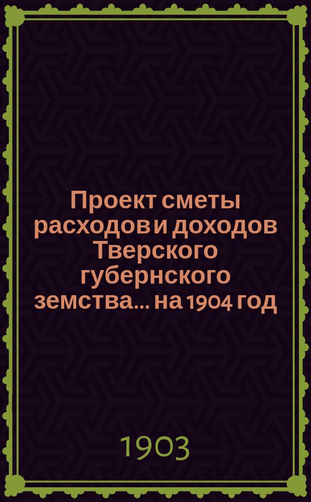 Проект сметы расходов и доходов Тверского губернского земства... на 1904 год