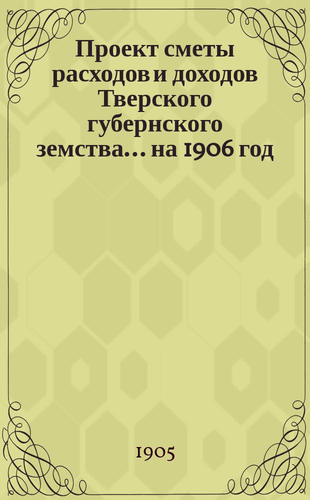 Проект сметы расходов и доходов Тверского губернского земства... на 1906 год
