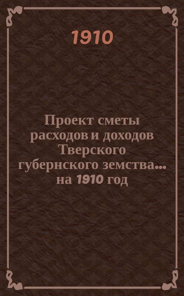 Проект сметы расходов и доходов Тверского губернского земства... на 1910 год