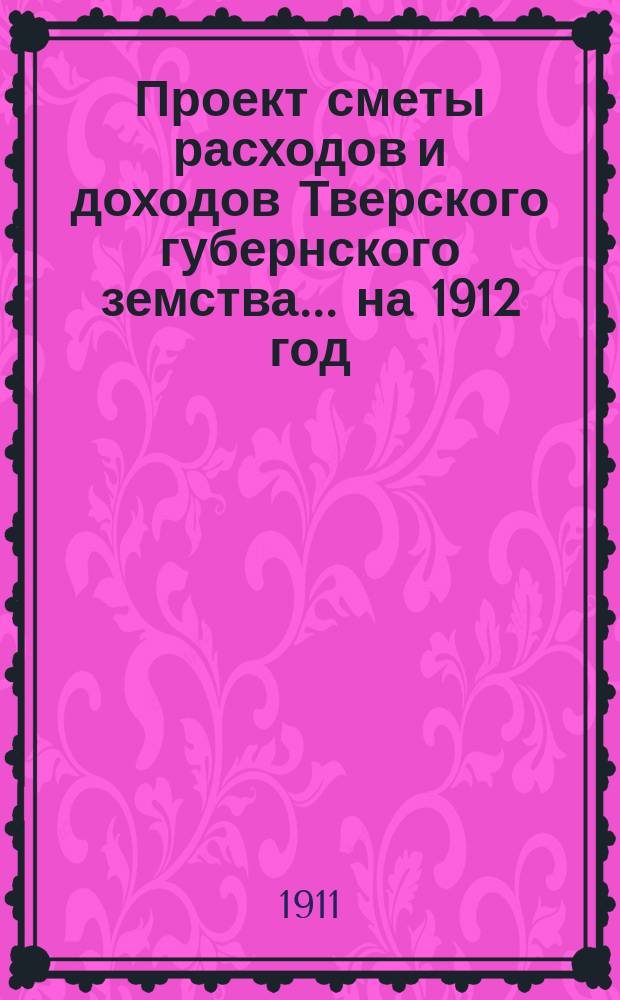 Проект сметы расходов и доходов Тверского губернского земства... на 1912 год