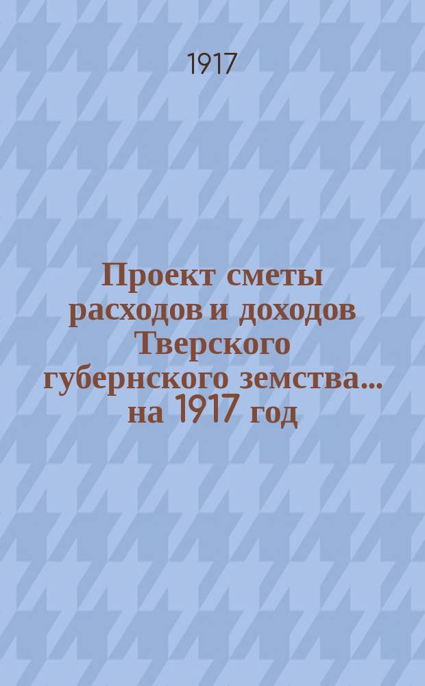 Проект сметы расходов и доходов Тверского губернского земства... на 1917 год