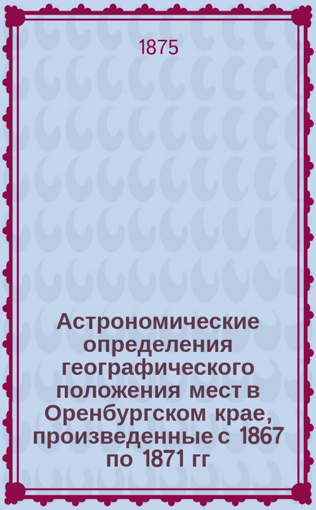 Астрономические определения географического положения мест в Оренбургском крае, произведенные с 1867 по 1871 гг. и обработанные Генерального штаба полковником геодезистом А. Тилло : Ч. 1-. Ч. 2 : Результаты экспедиции 1870 года в областях Уральской и тургайской ; [Ч. 3. Экспедиция 1871 года в укрепление Ак-Тюбе]