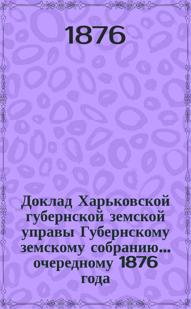 Доклад Харьковской губернской земской управы Губернскому земскому собранию... ... [очередному] 1876 года : По Техническому и Бухгалтерскому отделам