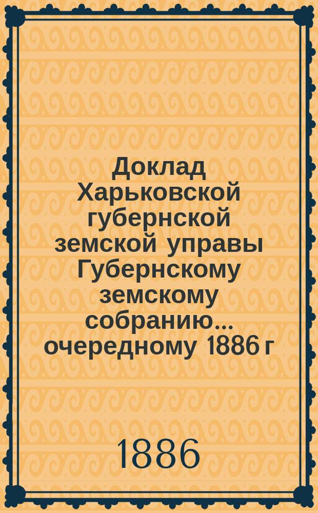 Доклад Харьковской губернской земской управы Губернскому земскому собранию... ... очередному 1886 г. : По отделам: Земскому, Бухгалтерскому, Страховому и Техническому