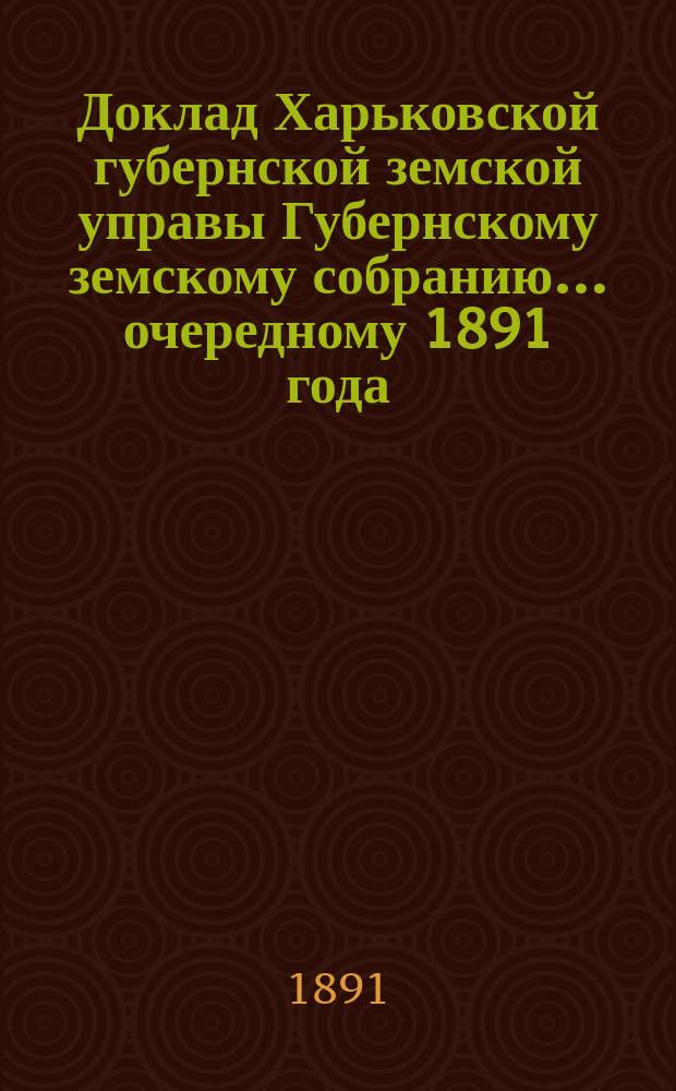 Доклад Харьковской губернской земской управы Губернскому земскому собранию... ... очередному 1891 года : По Земскому отделу