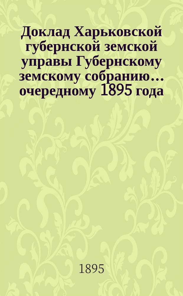 Доклад Харьковской губернской земской управы Губернскому земскому собранию... ... [очередному] 1895 года : По отделам Техническому и Бухгалтерскому