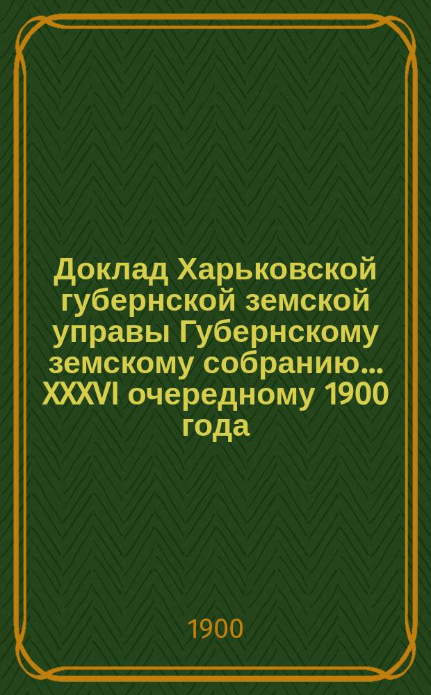 Доклад Харьковской губернской земской управы Губернскому земскому собранию... ... XXXVI очередному 1900 года : По отделам Попечительному и Ветеринарному