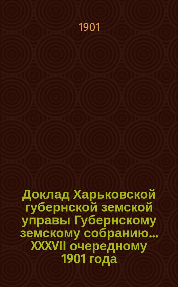Доклад Харьковской губернской земской управы Губернскому земскому собранию... ... XXXVII очередному 1901 года : По Земскому отделу
