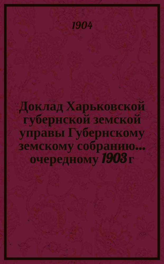 Доклад Харьковской губернской земской управы Губернскому земскому собранию... ... очередному 1903 г. и чрезвычайному 1904 г. : Земский отдел