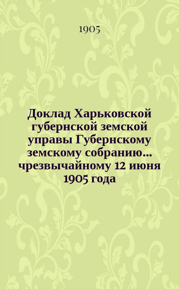 Доклад Харьковской губернской земской управы Губернскому земскому собранию... ... чрезвычайному 12 июня 1905 года : По Распорядительному отделу