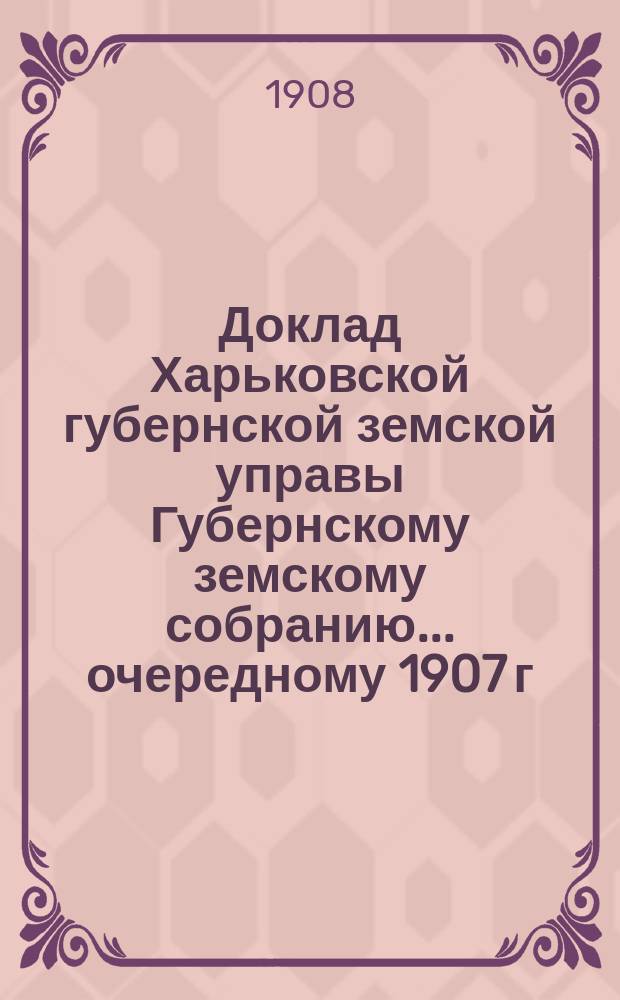 Доклад Харьковской губернской земской управы Губернскому земскому собранию... ... очередному 1907 г. : По Экономическому отделу с приложениями журналов Губернского экономического совета, Съезда земских агрономов и отчеты о работах временных энтомолотов за 1907 г.