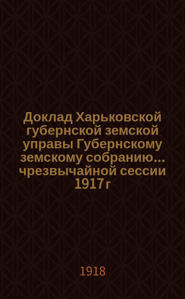 Доклад Харьковской губернской земской управы Губернскому земскому собранию... ... чрезвычайной сессии 1917 г. (15 января 1918 г.) : По Экономическому отделу